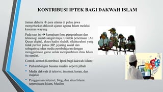KONTRIBUSI IPTEK BAGI DAKWAH ISLAM
Jaman dahulu  para ulama di pulau jawa
menyebarkan dakwah ajaran agama Islam melalui
kesenian wayang
Pada saat ini  kemajuan ilmu pengetahuan dan
teknologi sudah sangat maju. Contoh penemuan : Al
Quran digital, akses hadist shahih, silahturahmi yang
tidak pernah putus (HP, jejaring sosial dan
sebagainya) dan media pembelajaran dengan
menggunakan game untuk memperdalam ilmu Islam
itu sendiri.
Contok-contoh Kontribusi Iptek bagi dakwah Islam :
• Perkembangan busana muslim seperti jilbab
• Media dakwah di televisi, internet, koran, dan
majalah
• Penggunaan internet, blog, dan situs Islami
sepertisuara Islam, Muslim
 