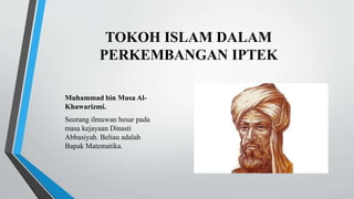 TOKOH ISLAM DALAM
PERKEMBANGAN IPTEK
Muhammad bin Musa Al-
Khawarizmi.
Seorang ilmuwan besar pada
masa kejayaan Dinasti
Abbasiyah. Beliau adalah
Bapak Matematika.
 