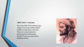 IBNU SINA / Avicenna
Ibnu Sina (980-1037) dikenal juga
sebagai Avicenna di Dunia Barat
adalah seorang filsuf, ilmuwan,
fisikawan yang berperanan
penting pada pembangunan
kembali Eropa dan juga dokter
kelahiran Persia.
 
