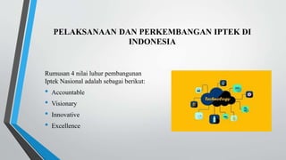 PELAKSANAAN DAN PERKEMBANGAN IPTEK DI
INDONESIA
Rumusan 4 nilai luhur pembangunan
Iptek Nasional adalah sebagai berikut:
• Accountable
• Visionary
• Innovative
• Excellence
 