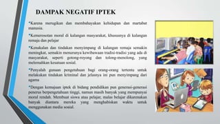 DAMPAK NEGATIF IPTEK
•Karena merugikan dan membahayakan kehidupan dan martabat
manusia.
•Kemerosotan moral di kalangan masyarakat, khususnya di kalangan
remaja dan pelajar
•Kenakalan dan tindakan menyimpang di kalangan remaja semakin
meningkat, semakin menurunya kewibawaan tradisi-tradisi yang ada di
masyarakat, seperti gotong-royong dan tolong-menolong, yang
melemahkan kesatuan sosial.
•Penyalah gunaan pengetahuan bagi orang-orang tertentu untuk
melakukan tindakan kriminal dan jelasnya ini pun menyimpang dari
agama
•Dengan kemajuan iptek di bidang pendidikan pun generasi-generasi
penerus berpengetahuan tinggi, namun masih banyak yang mempunyai
moral rendah. Membuat siswa atau pelajar, malas belajar dikarenakan
banyak diantara mereka yang menghabiskan waktu untuk
menggunakan media soaial.
 