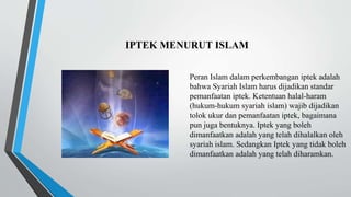 IPTEK MENURUT ISLAM
Peran Islam dalam perkembangan iptek adalah
bahwa Syariah Islam harus dijadikan standar
pemanfaatan iptek. Ketentuan halal-haram
(hukum-hukum syariah islam) wajib dijadikan
tolok ukur dan pemanfaatan iptek, bagaimana
pun juga bentuknya. Iptek yang boleh
dimanfaatkan adalah yang telah dihalalkan oleh
syariah islam. Sedangkan Iptek yang tidak boleh
dimanfaatkan adalah yang telah diharamkan.
 