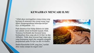 KEWAJIBAN MENCARI ILMU
“Allah akan meninggikan orang-orang yang
beriman di antaramu dan orang-orang yang
diberi ilmupengetahuan beberapa derajat”
(Q.s. al-Mujadalah : 11)
Pada dasarnya kita hidup didunia ini tidak
lain adalah untuk beribadah kepada Allah.
Tentunya beribadah dan beramal harus
berdasarkan ilmu yang ada di Al-Qur’an dan
AlHadist. Tidak akan tersesat bagi siapa saja
yang berpegang teguh dan sungguh-sungguh
perpedoman pada Al-Qur’an dan Al-Hadist.
Hadist Rasulullah SAW yang lain,”carilah
ilmu walau sampai ke negeri cina”.
 