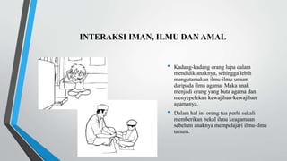 INTERAKSI IMAN, ILMU DAN AMAL
• Kadang-kadang orang lupa dalam
mendidik anaknya, sehingga lebih
mengutamakan ilmu-ilmu umum
daripada ilmu agama. Maka anak
menjadi orang yang buta agama dan
menyepelekan kewajiban-kewajiban
agamanya.
• Dalam hal ini orang tua perlu sekali
memberikan bekal ilmu keagamaan
sebelum anaknya mempelajari ilmu-ilmu
umum.
 