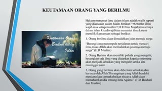 KEUTAMAAN ORANG YANG BERILMU
Hukum menuntut ilmu dalam islam adalah wajib seperti
yang dikatakan dalam hadits berikut: “Menuntut ilmu
wajib atas setiap musllim”(H.R Ibnu Majah).Itu artinya
dalam islam kita diwajibkan menuntut ilmu karena
memiliki keutamaan sebagai berikut :
1. Orang berilmu akan dimudahkan jalan menuju surga
“Barang siapa menempuh perjalanan untuk mencari
ilmu,maka Allah akan memudahkan jalannya menuju
surga” (H.R Muslim)
2. Orang Berimu akan memiliki pahala yang mengalir,
bayangkan saja ilmu yang diajarkan kepada seseorang
akan menjadi kebaikan yang mengalir ketika kita
meninggal nanti
3. Orang yang berilmu akan diberikan kebaikan dan
karunia oleh Allah“Barangsiapa yang Allah hendaki
mendapatkan semuakebaikan niscaya Allah akan
memahamkan dia tentang ilmu Agama” (H.R Bukhari
dan Muslim)
 