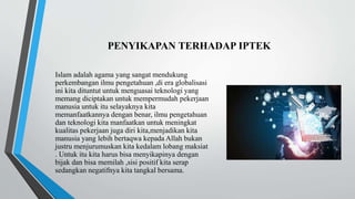 PENYIKAPAN TERHADAP IPTEK
Islam adalah agama yang sangat mendukung
perkembangan ilmu pengetahuan ,di era globalisasi
ini kita dituntut untuk menguasai teknologi yang
memang diciptakan untuk mempermudah pekerjaan
manusia untuk itu selayaknya kita
memanfaatkannya dengan benar, ilmu pengetahuan
dan teknologi kita manfaatkan untuk meningkat
kualitas pekerjaan juga diri kita,menjadikan kita
manusia yang lebih bertaqwa kepada Allah bukan
justru menjurumuskan kita kedalam lobang maksiat
. Untuk itu kita harus bisa menyikapinya dengan
bijak dan bisa memilah ,sisi positif kita serap
sedangkan negatifnya kita tangkal bersama.
 