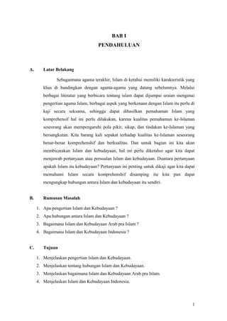 BAB I
PENDAHULUAN

A.

Latar Belakang
Sebagaimana agama terakhir, Islam di ketahui memiliki karakteristik yang
khas di bandingkan dengan agama-agama yang datang sebelumnya. Melalui
berbagai literatur yang berbicara tentang islam dapat dijumpai uraian mengenai
pengertian agama Islam, berbagai aspek yang berkenaan dengan Islam itu perlu di
kaji secara seksama, sehingga dapat dihasilkan pemahaman Islam yang
komprehensif hal ini perlu dilakukan, karena kualitas pemahaman ke-Islaman
seseorang akan mempengaruhi pola pikir, sikap, dan tindakan ke-Islaman yang
bersangkutan. Kita barang kali sepakat terhadap kualitas ke-Islaman seseorang
benar-benar komprehenshif dan berkualitas. Dan untuk bagian ini kita akan
membicarakan Islam dan kebudayaan, hal ini perlu diketahui agar kita dapat
menjawab pertanyaan atau persoalan Islam dan kebudayaan. Diantara pertanyaan
apakah Islam itu kebudayaan? Pertanyaan ini penting untuk dikaji agar kita dapat
memahami Islam secara komprehenshif disamping itu kita pun dapat
mengungkap hubungan antara Islam dan kebudayaan itu sendiri.

B.

Rumusan Masalah
1. Apa pengertian Islam dan Kebudayaan ?
2. Apa hubungan antara Islam dan Kebudayaan ?
3. Bagaimana Islam dan Kebudayaan Arab pra Islam ?
4. Bagaimana Islam dan Kebudayaan Indonesia ?

C.

Tujuan
1. Menjelaskan pengertian Islam dan Kebudayaan.
2. Menjelaskan tentang hubungan Islam dan Kebudayaan.
3. Menjelaskan bagaimana Islam dan Kebudayaan Arab pra Islam.
4. Menjelaskan Islam dan Kebudayaan Indonesia.

1

 