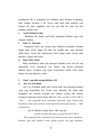 10
kemudharatan bila ia mengandung dan melahirkan dapat membawa kematiannya,
untuk menjaga kesehatan si ibu, karena setiap hamil selalu menderita suatu
penyakit dan untuk menghindari anak dari cacat fisik bila suami atau isteri
mengidap penyakit kotor.
e. Syekh Mahmud Syaltut
Dibolehkan KB dengan motif bukan pembatasan kelahiran tetapi untuk
mengatur kelahiran.
f. Imam Al – Haramain
Mengatakan bahwa jika seorang suami melakukan pencegahan kehamilan
dengan tujuan karena enggan dan tidak mau memiliki anak, maka hukumnya
adalah haram. Namun jika melakukannya bukan dengan tujuan tersebut maka
hukumnya menjadi tidak haram.
g. Imam Syibra Malisi
Beliau membedakan antara yang mencegah kehamilan secara total dan yang
mencegahnya secara kontemporer saja. Dimana yang pertama (permanen)
dihukumi haram, sedangkan yang kedua (kontemporer) mubāh. Sama halnya
dengan ‘azal yang hukumnya mubah.
2. Ulama’ yang tidak memperbolehkan KB
a. Abu A’la al-Maududi
Abu A’la al-Maududi adalah salah seorang ulama yang menentang pendapat
orang yang membolehkan KB. Karena pada hakikatnya KB adalah untuk
menghindari dari ketentuan kehamilan dan kelahiran seorang anak manusia.
Larangan ini didasarkan kepada firman Allah Swt: ‫نرزقكم‬ ‫نحن‬ ‫إمالق‬ ‫من‬ ‫أوالدكم‬ ‫تقتلوا‬ ‫وال‬
‫وإياهم‬ “... dan janganlah kamu membunuh anak-anak kamu karena takut
kemiskinan. Kami akan memberi rezeki kepadamu dan kepada mereka.... “(QS.
al-An’am:151).
Ayat ini dikuatkan dengan firman Allah yang lain:
‫تق‬ ‫وال‬‫كبيرا‬ ‫خطأ‬ ‫كان‬ ‫قتلهم‬ ّ‫إن‬ ‫وإياكم‬ ‫نرزقهم‬ ‫نحن‬ ‫إمالق‬ ‫خشية‬ ‫أوالدكم‬ ‫تلوا‬
“Dan janganlah kamu membunuh anak-anakmu karena takut kemiskinan.
Kamilah yang akan memberi rezeki kepada mereka dan juga kepadamu.
 