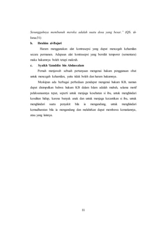 11
Sesungguhnya membunuh mereka adalah suatu dosa yang besar.” (QS. al-
Israa:31)
b. Ibrahim al-Bajuri
Haram menggunakan alat kontrasepsi yang dapat mencegah kehamilan
secara permanen. Adapaun alat kontrasepsi yang bersifat temporer (sementara)
maka hukumnya boleh tetapi makruh.
c. Syaikh ‘Izzuddin bin Abdussalam
Pernah menjawab sebuah pertanyaan mengenai hukum penggunaan obat
untuk mencegah kehamilan, yaitu tidak boleh dan haram hukumnya.
Meskipun ada berbagai perbedaan pendapat mengenai hukum KB, namun
dapat disimpulkan bahwa hukum KB dalam Islam adalah mubah, selama motif
pelaksanaannya tepat, seperti untuk menjaga kesehatan si ibu, untuk menghindari
kesulitan hidup, karena banyak anak dan untuk menjaga kecantikan si ibu, untuk
menghindari suatu penyakit bila ia mengandung, untuk menghindari
kemudharatan bila ia mengandung dan melahirkan dapat membawa kematiannya,
atau yang lainnya.
 