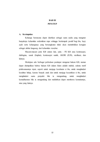 12
BAB III
PENUTUP
A. Kesimpulan
Keluarga berencana dapat diartikan sebagai suatu usaha yang mengatur
banyaknya kehamilan sedemikian rupa sehingga berdampak positif bagi ibu, bayi,
ayah serta keluarganya yang bersangkutan tidak akan menimbulkan kerugian
sebagai akibat langsung dari kehamilan tersebut.
Macam-macam jenis KB antara lain, yaitu : Pil KB atau kontrasepsi,
diafragma, susuk (Implan), kontrasepsi suntik, AKDR (IUD), sterilisasi, dan
lainnya.
Meskipun ada berbagai perbedaan pendapat mengenai hukum KB, namun
dapat disimpulkan bahwa hukum KB dalam Islam adalah mubah, selama motif
pelaksanaannya tepat, seperti untuk menjaga kesehatan si ibu, untuk menghindari
kesulitan hidup, karena banyak anak dan untuk menjaga kecantikan si ibu, untuk
menghindari suatu penyakit bila ia mengandung, untuk menghindari
kemudharatan bila ia mengandung dan melahirkan dapat membawa kematiannya,
atau yang lainnya.
 