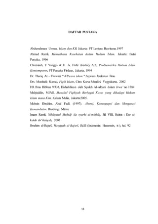 13
DAFTAR PUSTAKA
Abdurrahman Umran, Islam dan KB, Jakarta: PT Lentera Basritama.1997
Ahmad Ramli, Memelihara Kesehatan dalam Hukum Islam, Jakarta: Balai
Pustaka, 1996
Chuzainah, T Yanggo & H. A. Hafiz Anshary A.Z, Problematika Hukum Islam
Kontemporer, PT Pustaka Firdaus, Jakarta, 1994
Dr. Thariq At – Thawari “ KB cara islam “.Aqwam Jembatan Ilmu.
Drs. Musthafa Kamal, Fiqih Islam, Citra Karsa Mandiri, Yogyakarta, 2002
HR Ibnu Hibban 9/338, Dishahihkan oleh Syaikh Al-Albani dalam Irwa’ no 1784
Mahjuddin, M.PdI, Masailul Fiqhiyah Berbagai Kasus yang dihadapi Hukum
Islam masa Kini, Kalam Mulia, Jakarta:2005.
Mohsin Ebrahim, Abul Fadl. (1997). Aborsi, Kontrasepsi dan Mengatasi
Kemandulan. Bandung: Mizan.
Imam Ramli, Nihāyatul Muhtāj ila syarhi al-minhāj, Jld VIII, Bairut : Dar al-
kutub al-‘ilmiyah, 2003
Ibrahim al-Bajurῑ, Hasyiyah al-Bajurῑ, Jld.II (Indonesia: Haramain, tt ), hal. 92
 