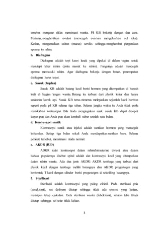 3
tersebut mengatur siklus menstruasi wanita. Pil KB bekerja dengan dua cara.
Pertama, menghentikan ovulasi (mencegah ovarium mengeluarkan sel telur).
Kedua, mengentalkan cairan (mucus) serviks sehingga menghambat pergerakan
sperma ke rahim.
b. Diafragma
Diafragma adalah topi karet lunak yang dipakai di dalam vagina untuk
menutupi leher rahim (pintu masuk ke rahim). Fungsinya adalah mencegah
sperma memasuki rahim. Agar diafragma bekerja dengan benar, penempatan
diafragma harus tepat.
c. Susuk (Implan)
Susuk KB adalah batang kecil berisi hormon yang ditempatkan di bawah
kulit di bagian lengan wanita. Batang itu terbuat dari plastik lentur dan hanya
seukuran korek api. Susuk KB terus-menerus melepaskan sejumlah kecil hormon
seperti pada pil KB selama tiga tahun. Selama jangka waktu itu Anda tidak perlu
memikirkan kontrasepsi. Bila Anda menginginkan anak, susuk KB dapat dicopot
kapan pun dan Anda pun akan kembali subur setelah satu bulan.
d. Kontrasepsi suntik
Kontrasepsi suntik atau injeksi adalah suntikan hormon yang mencegah
kehamilan. Setiap tiga bulan sekali Anda mendapatkan suntikan baru. Selama
periode tersebut, menstruasi Anda normal.
e. AKDR (IUD)
ADKR (alat kontrasepsi dalam rahim/Intrauterine divice) atau dalam
bahasa populernya disebut spiral adalah alat kontrasepsi kecil yang ditempatkan
dalam rahim wanita. Ada dua jenis AKDR: AKDR tembaga yang terbuat dari
plastik kecil dengan tembaga meliliti batangnya dan AKDR progestogen yang
berbentuk T kecil dengan silinder berisi progestogen di sekeliling batangnya.
f. Sterilisasi
Sterilisasi adalah kontrasepsi yang paling efektif. Pada sterilisasi pria
(vasektomi), vas deferens ditutup sehingga tidak ada sperma yang keluar,
meskipun tetap ejakulasi. Pada sterilisasi wanita (tubektomi), saluran tuba falopi
ditutup sehingga sel telur tidak keluar.
 