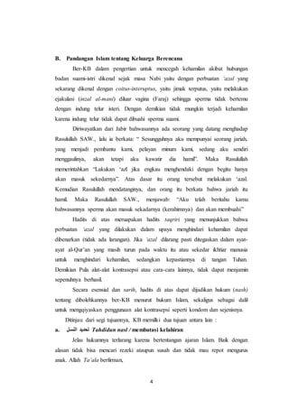 4
B. Pandangan Islam tentang Keluarga Berencana
Ber-KB dalam pengertian untuk mencegah kehamilan akibat hubungan
badan suami-istri dikenal sejak masa Nabi yaitu dengan perbuatan ‘azal yang
sekarang dikenal dengan coitus-interuptus, yaitu jimak terputus, yaitu melakukan
ejakulasi (inzal al-mani) diluar vagina (Faraj) sehingga sperma tidak bertemu
dengan indung telur isteri. Dengan demikian tidak mungkin terjadi kehamilan
karena indung telur tidak dapat dibuahi sperma suami.
Diriwayatkan dari Jabir bahwasannya ada seorang yang datang menghadap
Rasulullah SAW., lalu ia berkata: “ Sesungguhnya aku mempunyai seorang jariah,
yang menjadi pembantu kami, pelayan minum kami, sedang aku sendiri
menggaulinya, akan tetapi aku kawatir dia hamil”. Maka Rasulullah
memerintahkan “Lakukan ‘azl jika engkau menghendaki dengan begitu hanya
akan masuk sekedarnya”. Atas dasar itu orang tersebut melakukan ‘azal.
Kemudian Rasulullah mendatanginya, dan orang itu berkata bahwa jariah itu
hamil. Maka Rasulullah SAW., menjawab: “Aku telah beritahu kamu
bahwasannya sperma akan masuk sekadarnya (kerahimnya) dan akan membuahi”
Hadits di atas meruapakan hadits taqriri yang menunjukkan bahwa
perbuatan ‘azal yang dilakukan dalam upaya menghindari kehamilan dapat
dibenarkan (tidak ada larangan). Jika ‘azal dilarang pasti ditegaskan dalam ayat-
ayat al-Qur’an yang masih turun pada waktu itu atau sekedar ikhtiar manusia
untuk menghindari kehamilan, sedangkan kepastiannya di tangan Tuhan.
Demikian Pula alat-alat kontrasepsi atau cara-cara lainnya, tidak dapat menjamin
sepenuhnya berhasil.
Secara esensial dan sarih, hadits di atas dapat dijadikan hukum (nash)
tentang dibolehkannya ber-KB menurut hukum Islam, sekaligus sebagai dalil
untuk mengqiyaskan penggunaan alat kontrasepsi seperti kondom dan sejenisnya.
Ditinjau dari segi tujuannya, KB memilki dua tujuan antara lain :
a. ‫النسل‬ ‫تحديد‬ Tahdidun nasl / membatasi kelahiran
Jelas hukumnya terlarang karena bertentangan ajaran Islam. Baik dengan
alasan tidak bisa mencari rezeki ataupun susah dan tidak mau repot mengurus
anak. Allah Ta’ala berfirman,
 