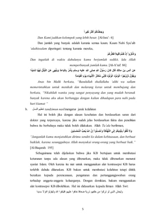 5
‫يرا‬ِ‫ف‬َ‫ن‬ َ‫ر‬َ‫ث‬ْ‫ك‬َ‫أ‬ ْ‫م‬ُ‫ك‬‫ا‬َ‫ن‬ْ‫ل‬َ‫ع‬َ‫ج‬َ‫و‬
Dan Kami jadikan kelompok yang lebih besar. [Al-Isra’: 6]
Dan jumlah yang banyak adalah karunia semua kaum. Kaum Nabi Syu’aib
‘alaihissalam diperingati tentang karunia mereka,
ْ‫م‬ُ‫ك‬َ‫ر‬َّ‫َث‬‫ك‬َ‫ف‬ ‫يال‬ِ‫ل‬َ‫ق‬ ْ‫م‬ُ‫ت‬‫ن‬ُ‫ك‬ ْ‫ذ‬ِ‫إ‬ ْ‫ا‬‫و‬ُ‫ر‬ُ‫ك‬ْ‫اذ‬ َ‫و‬
Dan ingatlah di waktu dahulunya kamu berjumlah sedikit, lalu Allah
memperbanyak jumlah kamu. [Al-A’raf: 86]
َّ‫ت‬‫ال‬ ِ‫َن‬‫ع‬ ‫ى‬َ‫ه‬ْ‫ن‬َ‫ي‬َ‫و‬ ِ‫ة‬َ‫ء‬‫ا‬َ‫ب‬‫ال‬ِ‫ب‬ ُ‫ر‬ُ‫م‬ْ‫أ‬َ‫ي‬ ‫وسلم‬ ‫عليه‬ ‫هللا‬ ‫صلى‬ ِ‫هللا‬ ُ‫ل‬ْ‫ُو‬‫س‬َ‫ر‬ َ‫َان‬‫ك‬ ‫قال‬ ‫مالك‬ ‫بن‬ ‫أنس‬ ‫عن‬‫ا‬‫ْد‬‫ي‬ِ‫د‬َ‫ش‬ ‫ا‬‫ْي‬‫ه‬َ‫ن‬ ِ‫ل‬ُّ‫ت‬َ‫ب‬
ِ‫ة‬َ‫م‬‫ا‬َ‫ي‬ِ‫ق‬ْ‫ل‬‫ا‬ َ‫م‬ْ‫و‬َ‫ي‬ ِ‫اء‬َ‫ي‬ِ‫ب‬ْ‫ن‬َ ْ‫اْل‬ ُ‫ر‬ِ‫ث‬‫َا‬‫ك‬ُ‫م‬ ‫ي‬ِ‫ن‬ِ‫إ‬َ‫ف‬ َ‫د‬ْ‫و‬ُ‫ل‬َ‫و‬ْ‫ل‬‫ا‬ َ‫د‬ْ‫و‬ُ‫د‬َ‫و‬ْ‫ل‬‫ا‬ ‫ا‬ ْ‫ُو‬‫ج‬َّ‫و‬َ‫ز‬َ‫ت‬ ُ‫ل‬ْ‫و‬ُ‫ق‬َ‫ي‬َ‫و‬
Anas bin Malik berkata, “Rasulullah shallallahu ‘alihi wa sallam
memerintahkan untuk menikah dan melarang keras untuk membujang dan
berkata, “Nikahilah wanita yang sangat penyayang dan yang mudah beranak
banyak karena aku akan berbangga dengan kalian dihadapan para nabi pada
hari kiamat ”
b. ‫النسل‬ ‫تنظيم‬ tandzimun nasl/mengatur jarak kelahiran
Hal ini boleh jika dengan alasan kesehatan dan berdasarkan saran dari
dokter yang terpercaya, karena jika sudah jelas berdasarkan fakta dan penelitian
bahwa itu berbahaya maka tidak boleh dilakukan. Allah Ta’ala berfirman,
ِ‫إ‬ ْ‫ا‬ َ‫و‬ُ‫ن‬ِ‫س‬ْ‫ح‬َ‫أ‬ َ‫و‬ ِ‫ة‬َ‫ك‬ُ‫ل‬ْ‫ه‬َّ‫ت‬‫ال‬ ‫ى‬َ‫ل‬ِ‫إ‬ ْ‫م‬ُ‫ك‬‫ي‬ِ‫د‬ْ‫ي‬َ‫أ‬ِ‫ب‬ ْ‫ا‬‫و‬ُ‫ق‬ْ‫ل‬ُ‫ت‬ َ‫ال‬َ‫و‬َ‫ين‬ِ‫ن‬ِ‫س‬ْ‫ح‬ُ‫م‬ْ‫ل‬‫ا‬ ُّ‫ب‬ ِ‫ُح‬‫ي‬ َ‫اّلل‬ َّ‫ن‬
“Janganlah kamu menjatuhkan dirimu sendiri ke dalam kebinasaan, dan berbuat
baiklah, karena sesungguhnya Allah menyukai orang-orang yang berbuat baik.”
[Al-Baqarah: 195]
Sebagaimana telah dijelaskan bahwa jika KB bertujuan untuk membatasi
keturunan tanpa ada alasan yang dibenarkan, maka tidak dibenarkan menurut
syariat Islam. Oleh karena itu niat untuk menggunakan alat kontrasepsi KB harus
terlebih dahulu diluruskan. KB bukan untuk membatasi kelahiran tetapi dititik
beratkan kepada perencanaan, pengaturan dan pertanggungjawaban orang
terhadap anggota-anggota keluarganya. Dengan demikian, hukum menggunakan
alat kontrasepsi KB dibolehkan. Hal ini didasarkan kepada firman Allah Swt:
‫س‬ ‫قوال‬ ‫وليقولوا‬ ‫هللا‬ ‫فليتقوا‬ ‫عليهم‬ ‫خافوا‬ ‫ضعافا‬ ‫ذرية‬ ‫خلفهم‬ ‫من‬ ‫تركوا‬ ‫لو‬ ‫الذين‬ ‫وليخش‬‫ديدا‬
 