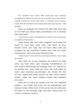 6
“Dan hendaklah takut kepada Allah orang-orang yang seandainya
meninggalkan di belakang mereka anak-anak yang lemah, yang mereka khawatir
terhadap kesejahteraan mereka. Oleh sebab itu, hendaklah mereka bertaqwa
kepada Allah dan hendaklah mereka mengucapkan perkataan yang benar.” (QS.
Al-Nisa:9)
Hukum asal menggunakan alat kontrasepsi KB adalah mubah, karena tidak
ada nash sharih yang melarang ataupun memerintahkannya. Hal ini diisyaratkan
dalam sebuah kaidah :
“Pada dasarnya segala sesuatu/perbuatan itu boleh, kecuali ada dalil yang
menunjukkan keharamannya.”
Menurut Masjfuk Zuhdi bahwa hukum menggunakan alat kontrasepsi bisa
berubah dari mubah (boleh) menjadi sunnah, wajib, makruh atau haram.
Perubahan tersebut sesuai dengan situasi dan kondisi individu muslim yang
bersangkutan dan juga memperhatikan perubahan zaman, tempat dan keadaan
masyarakat/negara. Hal ini sesuai dengan kaidah hukum Islam:
“Hukum-hukum itu bisa berubah sesuai dengan perubahan zaman, tempat
dan keadaan.”
Hukum mubah jika seseorang menggunakan alat kontrasepsi KB dengan
motivasi yang bersifat pribadi, seperti menjarangkan kehamilan/kelahiran, atau
untuk menjaga kesehatan/kesegaran dan kelangsingan badan si ibu, tetapi jika ber-
KB disamping punya motivasi pribadi juga motivasi yang bersifat kolektif dan
nasional seperti kesejahteraan masyarakat/negara, maka hukumnya bisa sunah
atau wajib, tergantung pada keadaan masyarakat dan negara, misalnya kepadatan
penduduk, sehingga tidak mampu mendukung kebutuhan hidup penduduknya
secara normal.
Hukum KB bisa makruh jika pasangan suami isteri tidak menghendaki
kehamilan si isteri, padahal suami tersebut tidak ada hambatan/kelainan untuk
mempunyai keturunan. Bahkan hukum ber-KB juga bisa haram jika melaksanakan
KB dengan cara yang bertentangan dengan norma agama. Misalnya dengan cara
vasektomi atau tubektomi (sterilisasi).
 