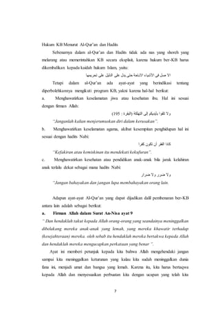 7
Hukum KB Menurut Al-Qur’an dan Hadits
Sebenarnya dalam al-Qur’an dan Hadits tidak ada nas yang shoreh yang
melarang atau memerintahkan KB secara eksplisit, karena hukum ber-KB harus
dikembalikan kepada kaidah hukum Islam, yaitu:
‫تحريمها‬ ‫على‬ ‫الدليل‬ ‫على‬ ‫يدل‬ ‫حتى‬ ‫االباحة‬ ‫األشياء‬ ‫فى‬ ‫صل‬ ‫اال‬
Tetapi dalam al-Qur’an ada ayat-ayat yang berindikasi tentang
diperbolehkannya mengikuti program KB, yakni karena hal-hal berikut:
a. Menghawatirkan keselamatan jiwa atau kesehatan ibu. Hal ini sesuai
dengan firman Allah:
: ‫(البقرة‬ ‫التهلكة‬ ‫إلى‬ ‫بأيديكم‬ ‫تلقوا‬ ‫وال‬591)
“Janganlah kalian menjerumuskan diri dalam kerusakan”.
b. Menghawatirkan keselamatan agama, akibat kesempitan penghidupan hal ini
sesuai dengan hadits Nabi:
‫كفرا‬ ‫تكون‬ ‫أن‬ ‫الفقر‬ ‫كادا‬
“Kefakiran atau kemiskinan itu mendekati kekufuran”.
c. Menghawatirkan kesehatan atau pendidikan anak-anak bila jarak kelahiran
anak terlalu dekat sebagai mana hadits Nabi:
‫ضرار‬ ‫وال‬ ‫ضرر‬ ‫وال‬
“Jangan bahayakan dan jangan lupa membahayakan orang lain.
Adapun ayat-ayat Al-Qur’an yang dapat dijadikan dalil pembenaran ber-KB
antara lain adalah sebagai berikut:
a. Firman Allah dalam Surat An-Nisa ayat 9
“ Dan hendaklah takut kepada Allah orang-orang yang seandainya meninggalkan
dibelakang mereka anak-anak yang lemah, yang mereka khawatir terhadap
(kesejahteraan) mereka. oleh sebab itu hendaklah mereka bertakwa kepada Allah
dan hendaklah mereka mengucapkan perkataan yang benar ”.
Ayat ini memberi petunjuk kepada kita bahwa Allah mengehendaki jangan
sampai kita meninggalkan keturunan yang kalau kita sudah meninggalkan dunia
fana ini, menjadi umat dan bangsa yang lemah. Karena itu, kita harus bertaqwa
kepada Allah dan menyesuaikan perbuatan kita dengan ucapan yang telah kita
 