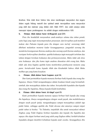 8
ikrarkan. Kita telah ikrar bahwa kita akan membangun masyarakat dan negara
dalam segala bidang materiil dan spiritual untuk mewujudkan suatu masyarakat
yang dalil dan makmur yang diridai oleh Allah SWT. dan salah satunya untuk
mencapai tujuan pembangunan itu adalah dengan melaksanakan KB.
b. Firman Allah dalam Surat Al-Baqarah ayat 233:
Para ibu hendaklah menyusukan anak-anaknya selama dua tahun penuh,
yaitu bagi yang ingin menyempurnakan penyusuan. dan kewajiban ayah memberi
makan dan Pakaian kepada para ibu dengan cara ma'ruf. seseorang tidak
dibebani melainkan menurut kadar kesanggupannya. janganlah seorang ibu
menderita kesengsaraan Karena anaknya dan seorang ayah Karena anaknya, dan
warispun berkewajiban demikian. apabila keduanya ingin menyapih (sebelum dua
tahun) dengan kerelaan keduanya dan permusyawaratan, Maka tidak ada dosa
atas keduanya. dan jika kamu ingin anakmu disusukan oleh orang lain, Maka
tidak ada dosa bagimu apabila kamu memberikan pembayaran menurut yang
patut. bertakwalah kamu kepada Allah dan Ketahuilah bahwa Allah Maha
melihat apa yang kamu kerjakan.
c. Firman Allah dalam Surat Luqman ayat 14:
Dan kami perintahkan kepada manusia (berbuat baik) kepada dua orang ibu-
bapanya; ibunya Telah mengandungnya dalam keadaan lemah yang bertambah-
tambah, dan menyapihnya dalam dua tahun. bersyukurlah kepadaku dan kepada
dua orang ibu bapakmu, Hanya kepada-Kulah kembalimu.
d. Firman Allah dalam Surat Al-Ahqaf ayat 15:
Kami perintahkan kepada manusia supaya berbuat baik kepada dua orang
ibu bapaknya, ibunya mengandungnya dengan susah payah, dan melahirkannya
dengan susah payah (pula). mengandungnya sampai menyapihnya adalah tiga
puluh bulan, sehingga apabila dia Telah dewasa dan umurnya sampai empat
puluh tahun ia berdoa: "Ya Tuhanku, tunjukilah Aku untuk mensyukuri nikmat
Engkau yang Telah Engkau berikan kepadaku dan kepada ibu bapakku dan
supaya Aku dapat berbuat amal yang saleh yang Engkau ridhai; berilah kebaikan
kepadaku dengan (memberi kebaikan) kepada anak cucuku. Sesungguhnya Aku
 