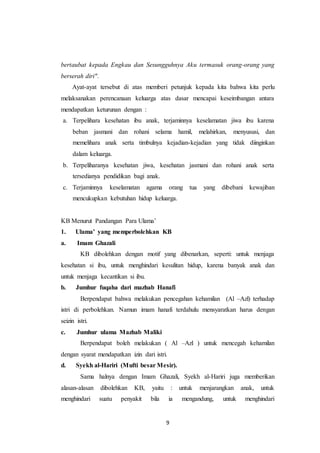 9
bertaubat kepada Engkau dan Sesungguhnya Aku termasuk orang-orang yang
berserah diri".
Ayat-ayat tersebut di atas memberi petunjuk kepada kita bahwa kita perlu
melaksanakan perencanaan keluarga atas dasar mencapai keseimbangan antara
mendapatkan keturunan dengan :
a. Terpelihara kesehatan ibu anak, terjaminnya keselamatan jiwa ibu karena
beban jasmani dan rohani selama hamil, melahirkan, menyususi, dan
memelihara anak serta timbulnya kejadian-kejadian yang tidak diinginkan
dalam keluarga.
b. Terpeliharanya kesehatan jiwa, kesehatan jasmani dan rohani anak serta
tersedianya pendidikan bagi anak.
c. Terjaminnya keselamatan agama orang tua yang dibebani kewajiban
mencukupkan kebutuhan hidup keluarga.
KB Menurut Pandangan Para Ulama’
1. Ulama’ yang memperbolehkan KB
a. Imam Ghazali
KB dibolehkan dengan motif yang dibenarkan, seperti: untuk menjaga
kesehatan si ibu, untuk menghindari kesulitan hidup, karena banyak anak dan
untuk menjaga kecantikan si ibu.
b. Jumhur fuqaha dari mazhab Hanafi
Berpendapat bahwa melakukan pencegahan kehamilan (Al –Azl) terhadap
istri di perbolehkan. Namun imam hanafi terdahulu mensyaratkan harus dengan
seizin istri.
c. Jumhur ulama Mazhab Maliki
Berpendapat boleh melakukan ( Al –Azl ) untuk mencegah kehamilan
dengan syarat mendapatkan izin dari istri.
d. Syekh al-Hariri (Mufti besar Mesir).
Sama halnya dengan Imam Ghazali, Syekh al-Hariri juga memberikan
alasan-alasan dibolehkan KB, yaitu : untuk menjarangkan anak, untuk
menghindari suatu penyakit bila ia mengandung, untuk menghindari
 