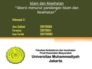 Islam dan Kesehatan
“Aborsi menurut pandangan Islam dan
Kesehatan”
Kelompok 3 :
Anis Solihah
Feranica
Inas Farida

2011710009
2011710041
2012710083

Fakultas Kedokteran dan kesehatan
Prodi Kesehatan Masyarakat

Universitas Muhammadiyah
Jakarta

 