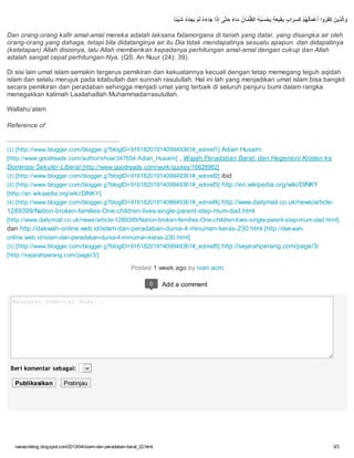 ivanacmblog.blogspot.com/2013/04/islam-dan-peradaban-barat_22.html 3/3
‫ًﺎ‬‫ﺌ‬ْ‫ﯿ‬َ‫ﺷ‬ ُ‫ه‬ْ‫ﺪ‬ ِ‫ﺠ‬َ‫ﯾ‬ ْ‫ﻢ‬َ‫ﻟ‬ ُ‫ه‬َ‫ء‬‫ﺎ‬َ‫ﺟ‬ ‫ا‬َ‫ذ‬ِ‫إ‬ ‫ﱠﻰ‬‫ﺘ‬َ‫ﺣ‬ ً‫ء‬‫ﺎ‬َ‫ﻣ‬ ُ‫ن‬‫ﺂ‬ ْ‫ﻤ‬‫ﱠ‬‫ﻈ‬‫اﻟ‬ ُ‫ﮫ‬ُ‫ﺒ‬َ‫ﺴ‬ ْ‫ﺤ‬َ‫ﯾ‬ ٍ‫ﺔ‬َ‫ﻌ‬‫ﯿ‬ِ‫ﻘ‬ِ‫ﺑ‬ ٍ‫ب‬‫ا‬َ‫ﺮ‬َ‫ﺴ‬َ‫ﻛ‬ ْ‫ﻢ‬ُ‫ﮭ‬ُ‫ﻟ‬‫ﺎ‬َ‫ﻤ‬ْ‫ﻋ‬َ‫أ‬ ‫وا‬ُ‫ﺮ‬َ‫ﻔ‬َ‫ﻛ‬ َ‫ﻦ‬‫ﯾ‬ِ‫ﺬ‬‫ﱠ‬‫ﻟ‬‫ا‬َ‫و‬
Dan orang-orang kafir amal-amal mereka adalah laksana fatamorgana di tanah yang datar, yang disangka air oleh
orang-orang yang dahaga, tetapi bila didatanginya air itu Dia tidak mendapatinya sesuatu apapun. dan didapatinya
(ketetapan) Allah disisinya, lalu Allah memberikan kepadanya perhitungan amal-amal dengan cukup dan Allah
adalah sangat cepat perhitungan-Nya. (QS. An Nuur (24): 39).
Di sisi lain umat islam semakin tergerus pemikiran dan kekuatannya kecuali dengan tetap memegang teguh aqidah
islam dan selalu merujuk pada kitabullah dan sunnah rasulullah. Hal ini lah yang menjadikan umat islam bisa bangkit
secara pemikiran dan peradaban sehingga menjadi umat yang terbaik di seluruh penjuru bumi dalam rangka
menegakkan kalimah Laailahaillah Muhammadarrasulullah.
Wallahu’alam
Reference of
[1] [http://www.blogger.com/blogger.g?blogID=9161820191409949361#_ednref1] Adian Husaini
[http://www.goodreads.com/author/show/347654.Adian_Husaini] , Wajah Peradaban Barat: dari Hegemoni Kristen ke
Dominasi Sekuler-Liberal [http://www.goodreads.com/work/quotes/16628982]
[2] [http://www.blogger.com/blogger.g?blogID=9161820191409949361#_ednref2] ibid
[3] [http://www.blogger.com/blogger.g?blogID=9161820191409949361#_ednref3] http://en.wikipedia.org/wiki/DINKY
[http://en.wikipedia.org/wiki/DINKY]
[4] [http://www.blogger.com/blogger.g?blogID=9161820191409949361#_ednref4] http://www.dailymail.co.uk/news/article-
1289399/Nation-broken-families-One-children-lives-single-parent-step-mum-dad.html
[http://www.dailymail.co.uk/news/article-1289399/Nation-broken-families-One-children-lives-single-parent-step-mum-dad.html]
dan http://dakwah-online.web.id/islam-dan-peradaban-dunia-4-minuman-keras-230.html [http://dakwah-
online.web.id/islam-dan-peradaban-dunia-4-minuman-keras-230.html]
[5] [http://www.blogger.com/blogger.g?blogID=9161820191409949361#_ednref5] http://sejarahperang.com/page/3/
[http://sejarahperang.com/page/3/]
Posted 1 week ago by ivan acm
Add a comment
Masukkan komentar Anda...
Beri komentar sebagai:
Publikasikan Pratinjau
0
 