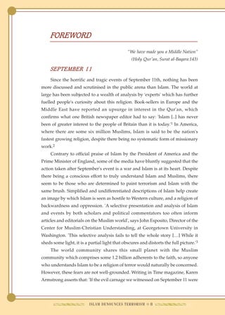 FOREWORD

                                               "We have made you a Middle Nation"
                                                 (Holy Qur'an, Surat al-Baqara:143)

     SEPTEMBER 11
     Since the horrific and tragic events of September 11th, nothing has been
more discussed and scrutinised in the public arena than Islam. The world at
large has been subjected to a wealth of analysis by 'experts' which has further
fuelled people's curiosity about this religion. Book-sellers in Europe and the
Middle East have reported an upsurge in interest in the Qur'an, which
confirms what one British newspaper editor had to say: 'Islam [..] has never
been of greater interest to the people of Britain than it is today.'1 In America,
where there are some six million Muslims, Islam is said to be the nation's
fastest growing religion, despite there being no systematic form of missionary
work.2
     Contrary to official praise of Islam by the President of America and the
Prime Minister of England, some of the media have bluntly suggested that the
action taken after September's event is a war and Islam is at its heart. Despite
there being a conscious effort to truly understand Islam and Muslims, there
seem to be those who are determined to paint terrorism and Islam with the
same brush. Simplified and undifferentiated descriptions of Islam help create
an image by which Islam is seen as hostile to Western culture, and a religion of
backwardness and oppression. 'A selective presentation and analysis of Islam
and events by both scholars and political commentators too often inform
articles and editorials on the Muslim world', says John Esposito, Director of the
Center for Muslim-Christian Understanding, at Georgetown University in
Washington. 'This selective analysis fails to tell the whole story […] While it
sheds some light, it is a partial light that obscures and distorts the full picture.'3
     The world community shares this small planet with the Muslim
community which comprises some 1.2 billion adherents to the faith, so anyone
who understands Islam to be a religion of terror would naturally be concerned.
However, these fears are not well-grounded. Writing in Time magazine, Karen
Armstrong asserts that: 'If the evil carnage we witnessed on September 11 were




                          ISLAM DENOUNCES TERRORISM ● 8
 
