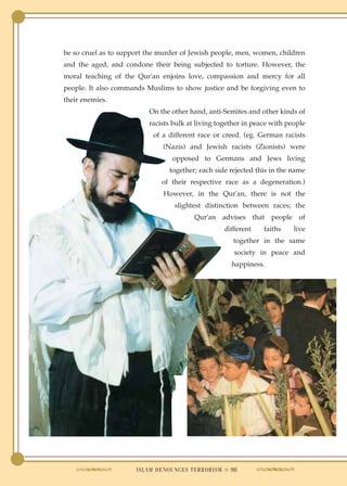 be so cruel as to support the murder of Jewish people, men, women, children
and the aged, and condone their being subjected to torture. However, the
moral teaching of the Qur'an enjoins love, compassion and mercy for all
people. It also commands Muslims to show justice and be forgiving even to
their enemies.
                          On the other hand, anti-Semites and other kinds of
                          racists bulk at living together in peace with people
                           of a different race or creed. (eg. German racists
                              (Nazis) and Jewish racists (Zionists) were
                                 opposed to Germans and Jews living
                                together; each side rejected this in the name
                              of their respective race as a degeneration.)
                               However, in the Qur'an, there is not the
                                  slightest distinction between races; the
                                         Qur'an advises that people of
                                                   different    faiths    live
                                                      together in the same
                                                      society in peace and
                                                     happiness.




                      ISLAM DENOUNCES TERRORISM ● 98
 