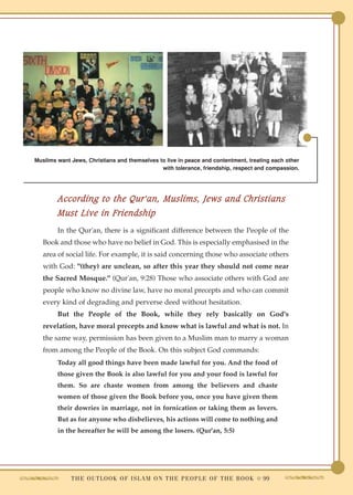 Muslims want Jews, Christians and themselves to live in peace and contentment, treating each other
                                              with tolerance, friendship, respect and compassion.




        According to the Qur'an, Muslims, Jews and Christians
        Must Live in Friendship
        In the Qur'an, there is a significant difference between the People of the
   Book and those who have no belief in God. This is especially emphasised in the
   area of social life. For example, it is said concerning those who associate others
   with God: "(they) are unclean, so after this year they should not come near
   the Sacred Mosque." (Qur'an, 9:28) Those who associate others with God are
   people who know no divine law, have no moral precepts and who can commit
   every kind of degrading and perverse deed without hesitation.
        But the People of the Book, while they rely basically on God's
   revelation, have moral precepts and know what is lawful and what is not. In
   the same way, permission has been given to a Muslim man to marry a woman
   from among the People of the Book. On this subject God commands:
        Today all good things have been made lawful for you. And the food of
        those given the Book is also lawful for you and your food is lawful for
        them. So are chaste women from among the believers and chaste
        women of those given the Book before you, once you have given them
        their dowries in marriage, not in fornication or taking them as lovers.
        But as for anyone who disbelieves, his actions will come to nothing and
        in the hereafter he will be among the losers. (Qur'an, 5:5)




             T H E O U T L O O K O F I S L A M O N T H E P E O P L E O F T H E B O O K ● 99
 