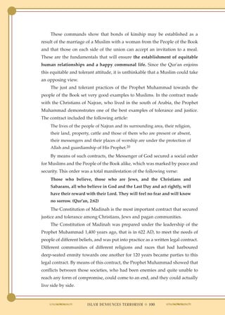 These commands show that bonds of kinship may be established as a
result of the marriage of a Muslim with a woman from the People of the Book
and that those on each side of the union can accept an invitation to a meal.
These are the fundamentals that will ensure the establishment of equitable
human relationships and a happy communal life. Since the Qur'an enjoins
this equitable and tolerant attitude, it is unthinkable that a Muslim could take
an opposing view.
     The just and tolerant practices of the Prophet Muhammad towards the
people of the Book set very good examples to Muslims. In the contract made
with the Christians of Najran, who lived in the south of Arabia, the Prophet
Muhammad demonstrates one of the best examples of tolerance and justice.
The contract included the following article:
     The lives of the people of Najran and its surrounding area, their religion,
     their land, property, cattle and those of them who are present or absent,
     their messengers and their places of worship are under the protection of
     Allah and guardianship of His Prophet.20
     By means of such contracts, the Messenger of God secured a social order
for Muslims and the People of the Book alike, which was marked by peace and
security. This order was a total manifestation of the following verse:
     Those who believe, those who are Jews, and the Christians and
     Sabaeans, all who believe in God and the Last Day and act rightly, will
     have their reward with their Lord. They will feel no fear and will know
     no sorrow. (Qur'an, 2:62)
     The Constitution of Madinah is the most important contract that secured
justice and tolerance among Christians, Jews and pagan communities.
     The Constitution of Madinah was prepared under the leadership of the
Prophet Muhammad 1,400 years ago, that is in 622 AD, to meet the needs of
people of different beliefs, and was put into practice as a written legal contract.
Different communities of different religions and races that had harboured
deep-seated enmity towards one another for 120 years became parties to this
legal contract. By means of this contract, the Prophet Muhammad showed that
conflicts between those societies, who had been enemies and quite unable to
reach any form of compromise, could come to an end, and they could actually
live side by side.



                        ISLAM DENOUNCES TERRORISM ● 100
 