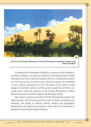 At the time of the Prophet Muhammad, a just and tolerant policy was practised in relation to the
                                                                           People of the Book.




     According to the Constitution of Madinah, everyone was free to adhere to
any belief or religion or to make any political or philosophical choice. People
sharing the same views could come together and form a community. Everyone
was free to exercise his own justice system. However, anyone who committed
a crime would be protected by no one. The parties to the contract would
engage in co-operation with one another, provide support for each other, and
would remain under the protection of the Prophet Muhammad. Conflicts
between the parties would be brought to the Messenger of God.
     This contract was in force from 622 to 632 AD. Through this document, the
tribal structures which had formerly been based on blood and kinship were
abolished, and people of different cultural, ethnical and geographical
backgrounds came together and formed a social unity. The Constitution of
Madinah secured absolute religious freedom.




         T H E O U T L O O K O F I S L A M O N T H E P E O P L E O F T H E B O O K ● 101
 