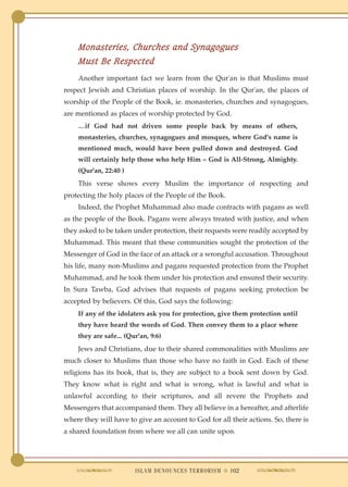Monasteries, Churches and Synagogues
    Must Be Respected
    Another important fact we learn from the Qur'an is that Muslims must
respect Jewish and Christian places of worship. In the Qur'an, the places of
worship of the People of the Book, ie. monasteries, churches and synagogues,
are mentioned as places of worship protected by God.
    …if God had not driven some people back by means of others,
    monasteries, churches, synagogues and mosques, where God's name is
    mentioned much, would have been pulled down and destroyed. God
    will certainly help those who help Him – God is All-Strong, Almighty.
    (Qur'an, 22:40 )
    This verse shows every Muslim the importance of respecting and
protecting the holy places of the People of the Book.
    Indeed, the Prophet Muhammad also made contracts with pagans as well
as the people of the Book. Pagans were always treated with justice, and when
they asked to be taken under protection, their requests were readily accepted by
Muhammad. This meant that these communities sought the protection of the
Messenger of God in the face of an attack or a wrongful accusation. Throughout
his life, many non-Muslims and pagans requested protection from the Prophet
Muhammad, and he took them under his protection and ensured their security.
In Sura Tawba, God advises that requests of pagans seeking protection be
accepted by believers. Of this, God says the following:
    If any of the idolaters ask you for protection, give them protection until
    they have heard the words of God. Then convey them to a place where
    they are safe... (Qur'an, 9:6)
    Jews and Christians, due to their shared commonalities with Muslims are
much closer to Muslims than those who have no faith in God. Each of these
religions has its book, that is, they are subject to a book sent down by God.
They know what is right and what is wrong, what is lawful and what is
unlawful according to their scriptures, and all revere the Prophets and
Messengers that accompanied them. They all believe in a hereafter, and afterlife
where they will have to give an account to God for all their actions. So, there is
a shared foundation from where we all can unite upon.




                        ISLAM DENOUNCES TERRORISM ● 102
 