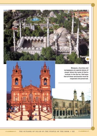 Mosques, churches and
                                                                synagogues are special places of
                                                                 prayer where the name of God is
                                                                 revered. In the Qur'an, God says
                                                               that all these sanctuaries must be
                                                                         respected and preserved.




T H E O U T L O O K O F I S L A M O N T H E P E O P L E O F T H E B O O K ● 103
 