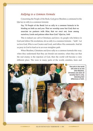 Rallying to a Common Formula
    Concerning the People of the Book, God gives Muslims a command in the
Qur'an; to rally to a common formula:
    Say, "O People of the Book! Let us rally to a common formula to be
    binding on both us and you: That we worship none but God; that we
    associate no partners with Him; that we erect not, from among
    ourselves, Lords and patrons other than God." (Qur'an, 3:64)
    This is indeed our call to Christians and Jews: As people who believe in
God and follow His revelations, let us rally to a common formula – "faith". Let
us love God, Who is our Creator and Lord, and follow His commands. And let
us pray to God to lead us to an even straighter path.
    When Muslims, Christians and Jews rally to a common formula this way;
when they understand that they are friends not enemies, when they see that
the real enemy is the rejection of God, then the world will become a very
different place. The wars in many parts of the world, enmities, fears and


                                                               The evils in the world
                                                                 will come to an end
                                                                       when Muslims,
                                                              Christians and Jews all
                                                               worship God in unity,
                                                                       tolerating their
                                                                  differences of faith.




                       ISLAM DENOUNCES TERRORISM ● 104
 