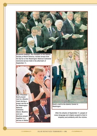 Muzammil Siddiqui, the President of the Islamic
Society of North America, recited verses from
the Qur'an at the Washington National Cathedral
memorial service held in the aftermath of
September 11.




Side: President
Bush prayed
next to a Muslim
imam during a
prayer service at
                                                  Bush's visit to the Islamic Center in
the Washington
                                                  Washingon.
National
Cathedral.
Above: Muslims
                                                     After the attacks of September 11, people of
and non-
                                                    every language and religion prayed to God in
Muslims prayed
                                                         empathy and solidarity with the victims.
together in a
service in Dallas.




                            ISLAM DENOUNCES TERRORISM ● 106
 