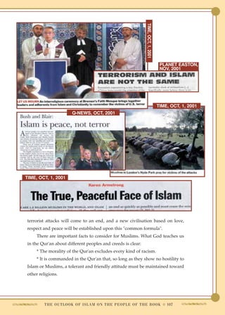 TIME, OCT, 1, 2001
                                                                                            PLANET EASTON,
                                                                                            NOV, 2001




                                                                                           TIME, OCT, 1, 2001
                         Q-NEWS, OCT, 2001




TIME, OCT, 1, 2001




terrorist attacks will come to an end, and a new civilisation based on love,
respect and peace will be established upon this "common formula".
     There are important facts to consider for Muslims. What God teaches us
in the Qur'an about different peoples and creeds is clear:
     * The morality of the Qur'an excludes every kind of racism.
     * It is commanded in the Qur'an that, so long as they show no hostility to
Islam or Muslims, a tolerant and friendly attitude must be maintained toward
other religions.




        T H E O U T L O O K O F I S L A M O N T H E P E O P L E O F T H E B O O K ● 107
 