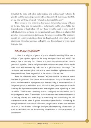 typical of the faith, and Islam truly inspired and justified such violence, its
growth and the increasing presence of Muslims in both Europe and the U.S.
would be a terrifying prospect. Fortunately, this is not the case.'4
     There seems to be a noticeable discrepancy between knowledge of Islam
on the one hand and the certainty of judgements on the other. While the
terrorist crime of September 11th may have been the work of some misled
individuals, it was certainly not the product of Islam. Islam is a religion that
preaches peace, compassion, justice, and frowns upon suicide. The kamikaze
assault on innocent civilians stood in direct conflict with Islam's most
elementary principles, teachings and spirit – one does not need to be an expert
to realise this.


     ISLAM and TRADITION
     If Islam is a religion of peace, why the misunderstanding? How can a
religion of peace gain a reputation for being a religion of war and terror? The
answer lies in the way that Islamic scriptures are misinterpreted to suit
perverted agendas. Words and phrases that are often repeated in the media
have been misconstrued by individuals to give incorrect meanings. The
deliberate blur between 'jihad' and acts of terror has been a phenomenon that
has resulted from those unqualified in the science of Sacred Law.
     Since the end of the Sunni Ottoman Caliphate in 1924, the Muslim world
has been fragmented. The loss of unification created many difficulties from
which Muslims are still trying to recover. For one thing, it has seen the loss of
the promulgation of traditional Islam, which has now given way to individuals
claiming the right to reinterpret Islamic texts to grant them legitimacy in their
own ideas. This has seen a tendency 'toward ambiguity and the careless use of
many important terms.'5 Traditional Islam in contrast is related to the notion of
orthodoxy, clarity and authority; to continuity and consistency in the
transmission of the truth. It places its reliance upon classical scholarship as
exemplified in the four schools of Islamic jurisprudence. Within this tradition
of Islam, a true Islamic landscape emerges, encompassing the richness of
scholarly tradition and its illuminating contribution to the advancement of
civilisation.6




                                  FOREWORD● 9
 
