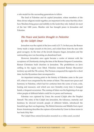 a role model for the succeeding generations to follow.
    The land of Palestine and its capital Jerusalem, where members of the
three divine religions reside together, are important in the sense that they show
how Muslims bring peace and stability to the lands they rule. Indeed, for most
of the last 1400 years, Muslim rule has brought peace to Jerusalem and
Palestine.


    The Peace and Justice Brought to Palestine
    by the Caliph Umar
    Jerusalem was the capital of the Jews until A.D. 71. In that year, the Roman
Army made a major assault on the Jews, and exiled them from the area with
great savagery. As the time of the Jewish diaspora began, Jerusalem and the
surrounding area was becoming an abandoned land.
    However, Jerusalem once again became a centre of interest with the
acceptance of Christianity during the time of the Roman Emperor Constantine.
Roman Christians built churches in Jerusalem. The prohibitions on Jews
settling in the region were lifted. Palestine remained Roman (Byzantine)
territory up until the 7th century. The Persians conquered the region for a short
time, but the Byzantines later reconquered it.
    An important turning point in the history of Palestine came in the year
637, when it was conquered by the armies of Islam. This meant new peace and
harmony in Palestine, which had for centuries been the scene of wars, exile,
looting and massacre, and which saw new brutality every time it changed
hands, a frequent occurrence. The coming of Islam was the beginning of an age
when people of different beliefs could live in peace and harmony.
    Palestine was captured by Umar, the second Caliph after the Prophet
himself. The entry of the Caliph into Jerusalem, the tolerance, maturity and
kindness he showed towards people of different beliefs, introduced the
beautiful age that was beginning. The British historian and Middle East expert
Karen Armstrong describes the capture of Jerusalem by Umar in these terms in
her book Holy War:
    The Caliph Omar entered Jerusalem mounted on a white camel, escorted




                       ISLAM DENOUNCES TERRORISM ● 112
 