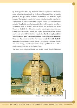 by the magistrate of the city, the Greek Patriarch Sophronius. The Caliph
    asked to be taken immediately to the Temple Mount and there he knelt in
    prayer on the spot where his friend Mohammed had made his Night
    Journey. The Patriarch watched in horror: this, he thought, must be the
    Abomination of Desolation that the Prophet Daniel had foretold would
    enter the Temple; this must be Antichrist who would herald the Last Days.
    Next Omar asked to see the Christian shrines and, while he was in the
    Church of the Holy Sepulchre, the time for Muslim prayer came round.
    Courteously the Patriarch invited him to pray where he was, but Omar as
    courteously refused. If he knelt to pray in the church, he explained, the
    Muslims would want to commemorate the event by erecting a mosque
    there, and that would mean that they would have to demolish the Holy
    Sepulchre. Instead Omar went to pray at a little distance from the church,
    and, sure enough, directly opposite the Holy Sepulchre there is still a
    small mosque dedicated to the Caliph Omar.

    The other great mosque of Omar was erected on the Temple Mount to




                                              Mosque of Omar (also called Dome of the Rock)




I S L A M H A S B R O U G H T P E A C E A N D H A R M O N Y T O T H E M I D D L E E A S T ● 113
 