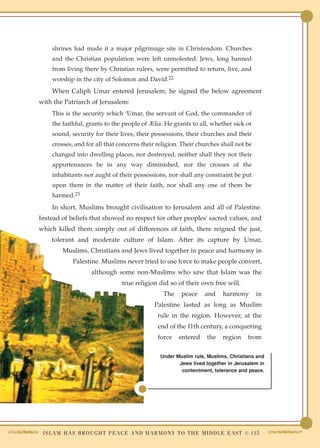 shrines had made it a major pilgrimage site in Christendom. Churches
     and the Christian population were left unmolested. Jews, long banned
     from living there by Christian rulers, were permitted to return, live, and
     worship in the city of Solomon and David.22
     When Caliph Umar entered Jerusalem, he signed the below agreement
with the Patriarch of Jerusalem:
     This is the security which ‘Umar, the servant of God, the commander of
     the faithful, grants to the people of Ælia. He grants to all, whether sick or
     sound, security for their lives, their possessions, their churches and their
     crosses, and for all that concerns their religion. Their churches shall not be
     changed into dwelling places, nor destroyed, neither shall they nor their
     appurtenances be in any way diminished, nor the crosses of the
     inhabitants nor aught of their possessions, nor shall any constraint be put
     upon them in the matter of their faith, nor shall any one of them be
     harmed.23
     In short, Muslims brought civilisation to Jerusalem and all of Palestine.
Instead of beliefs that showed no respect for other peoples' sacred values, and
which killed them simply out of differences of faith, there reigned the just,
    tolerant and moderate culture of Islam. After its capture by Umar,
         Muslims, Christians and Jews lived together in peace and harmony in
              Palestine. Muslims never tried to use force to make people convert,
                      although some non-Muslims who saw that Islam was the
                                   true religion did so of their own free will.
                                                     The     peace      and    harmony        in
                                                 Palestine lasted as long as Muslim
                                                   rule in the region. However, at the
                                                   end of the 11th century, a conquering
                                                   force    entered      the   region     from

                                                    Under Muslim rule, Muslims, Christians and
                                                           Jews lived together in Jerusalem in
                                                            contentment, tolerance and peace.




 I S L A M H A S B R O U G H T P E A C E A N D H A R M O N Y T O T H E M I D D L E E A S T ● 115
 