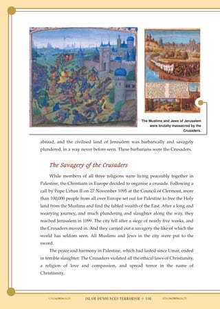 The Muslims and Jews of Jerusalem
                                                          were brutally massacred by the
                                                                             Crusaders.


abroad, and the civilised land of Jerusalem was barbarically and savagely
plundered, in a way never before seen. These barbarians were the Crusaders.


     The Savagery of the Crusaders
    While members of all three religions were living peaceably together in
Palestine, the Christians in Europe decided to organise a crusade. Following a
call by Pope Urban II on 27 November 1095 at the Council of Clermont, more
than 100,000 people from all over Europe set out for Palestine to free the Holy
land from the Muslims and find the fabled wealth of the East. After a long and
wearying journey, and much plundering and slaughter along the way, they
reached Jerusalem in 1099. The city fell after a siege of nearly five weeks, and
the Crusaders moved in. And they carried out a savagery the like of which the
world has seldom seen. All Muslims and Jews in the city were put to the
sword.
    The peace and harmony in Palestine, which had lasted since Umar, ended
in terrible slaughter. The Crusaders violated all the ethical laws of Christianity,
a religion of love and compassion, and spread terror in the name of
Christianity.




                        ISLAM DENOUNCES TERRORISM ● 116
 