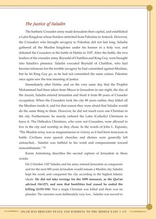The Justice of Saladin
     The barbaric Crusader army made Jerusalem their capital, and established
a Latin Kingdom whose borders stretched from Palestine to Antioch. However,
the Crusaders who brought savagery to Palestine did not last long. Saladin
gathered all the Muslim kingdoms under his banner in a holy war, and
defeated the Crusaders at the battle of Hattin in 1187. After the battle, the two
leaders of the crusader army, Reynald of Chatillon and King Guy, were brought
into Saladin's presence. Saladin executed Reynald of Chatillon, who had
become infamous for the terrible savagery he had committed against Muslims,
but he let King Guy go, as he had not committed the same crimes. Palestine
once again saw the true meaning of justice.
     Immediately after Hattin, and on the very same day that the Prophet
Muhammad had been taken from Mecca to Jerusalem in one night, the day of
the Ascent, Saladin entered Jerusalem and freed it from 88 years of Crusader
occupation. When the Crusaders took the city 88 years earlier, they killed all
the Muslims inside it, and for that reason they were afraid that Saladin would
do the same thing to them. However, he did not touch even one Christian in
the city. Furthermore, he merely ordered the Latin (Catholic) Christians to
leave it. The Orthodox Christians, who were not Crusaders, were allowed to
live in the city and worship as they chose. In the words of John L. Esposito,
"The Muslim army was as magnanimous in victory as it had been tenacious in
battle. Civilians were spared; churches and shrines were generally left
untouched... Saladin was faithful to his word and compassionate toward
noncombatants." 24
     Karen Armstrong describes the second capture of Jerusalem in these
words:
     On 2 October 1187 Saladin and his army entered Jerusalem as conquerors
     and for the next 800 years Jerusalem would remain a Muslim city. Saladin
     kept his word, and conquered the city according to the highest Islamic
     ideals. He did not take revenge for the 1099 massacre, as the Qur'an
     advised (16:127), and now that hostilities had ceased he ended the
     killing (2:193-194). Not a single Christian was killed and there was no
     plunder. The ransoms were deliberately very low... Saladin was moved to




 I S L A M H A S B R O U G H T P E A C E A N D H A R M O N Y T O T H E M I D D L E E A S T ● 117
 