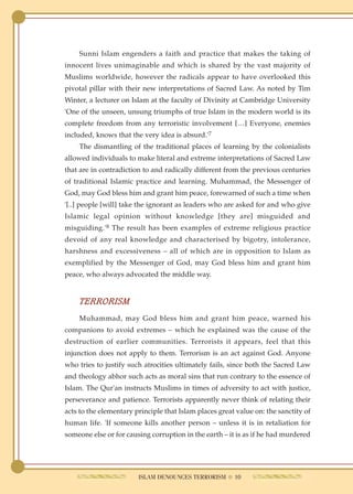 Sunni Islam engenders a faith and practice that makes the taking of
innocent lives unimaginable and which is shared by the vast majority of
Muslims worldwide, however the radicals appear to have overlooked this
pivotal pillar with their new interpretations of Sacred Law. As noted by Tim
Winter, a lecturer on Islam at the faculty of Divinity at Cambridge University
'One of the unseen, unsung triumphs of true Islam in the modern world is its
complete freedom from any terroristic involvement […] Everyone, enemies
included, knows that the very idea is absurd.'7
    The dismantling of the traditional places of learning by the colonialists
allowed individuals to make literal and extreme interpretations of Sacred Law
that are in contradiction to and radically different from the previous centuries
of traditional Islamic practice and learning. Muhammad, the Messenger of
God, may God bless him and grant him peace, forewarned of such a time when
'[..] people [will] take the ignorant as leaders who are asked for and who give
Islamic legal opinion without knowledge [they are] misguided and
misguiding.'8 The result has been examples of extreme religious practice
devoid of any real knowledge and characterised by bigotry, intolerance,
harshness and excessiveness – all of which are in opposition to Islam as
exemplified by the Messenger of God, may God bless him and grant him
peace, who always advocated the middle way.


    TERRORISM
    Muhammad, may God bless him and grant him peace, warned his
companions to avoid extremes – which he explained was the cause of the
destruction of earlier communities. Terrorists it appears, feel that this
injunction does not apply to them. Terrorism is an act against God. Anyone
who tries to justify such atrocities ultimately fails, since both the Sacred Law
and theology abhor such acts as moral sins that run contrary to the essence of
Islam. The Qur'an instructs Muslims in times of adversity to act with justice,
perseverance and patience. Terrorists apparently never think of relating their
acts to the elementary principle that Islam places great value on: the sanctity of
human life. 'If someone kills another person – unless it is in retaliation for
someone else or for causing corruption in the earth – it is as if he had murdered




                        ISLAM DENOUNCES TERRORISM ● 10
 