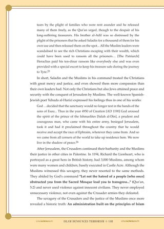 tears by the plight of families who were rent asunder and he released
    many of them freely, as the Qur'an urged, though to the despair of his
    long-suffering treasurers. His brother al-Adil was so distressed by the
    plight of the prisoners that he asked Saladin for a thousand of them for his
    own use and then released them on the spot... All the Muslim leaders were
    scandalised to see the rich Christians escaping with their wealth, which
    could have been used to ransom all the prisoners… [The Patriarch]
    Heraclius paid his ten-dinar ransom like everybody else and was even
    provided with a special escort to keep his treasure safe during the journey
    to Tyre.25
    In short, Saladin and the Muslims in his command treated the Christians
with great mercy and justice, and even showed them more compassion than
their own leaders had. Not only the Christians but also Jews attained peace and
security with the conquest of Jerusalem by Muslims. The well-known Spanish-
Jewish poet Yehuda al-Harizi expressed his feelings thus in one of his works:
    God …decided that the sanctuary would no longer rest in the hands of the
    sons of Esau... Thus in the year 4950 of Creation [AD 1190] God aroused
    the spirit of the prince of the Ishmaelites [Salah al-Din], a prudent and
    courageous man, who came with his entire army, besieged Jerusalem,
    took it and had it proclaimed throughout the country that he would
    receive and accept the race of Ephraim, wherever they came from. And so
    we came from all corners of the world to take up residence here. We now
    live in the shadow of peace.26
    After Jerusalem, the Crusaders continued their barbarity and the Muslims
their justice in other cities in Palestine. In 1194, Richard the Lionheart, who is
portrayed as a great hero in British history, had 3,000 Muslims, among whom
were many women and children, basely executed in Castle Acre. Although the
Muslims witnessed this savagery, they never resorted to the same methods.
They abided by God's command "Let not the hatred of a people [who once]
obstructed you from the Sacred Mosque lead you to transgress..." (Qur'an,
5:2) and never used violence against innocent civilians. They never employed
unnecessary violence, not even against the Crusader armies they defeated.
    The savagery of the Crusaders and the justice of the Muslims once more
revealed a historic truth: An administration built on the principles of Islam




                        ISLAM DENOUNCES TERRORISM ● 118
 