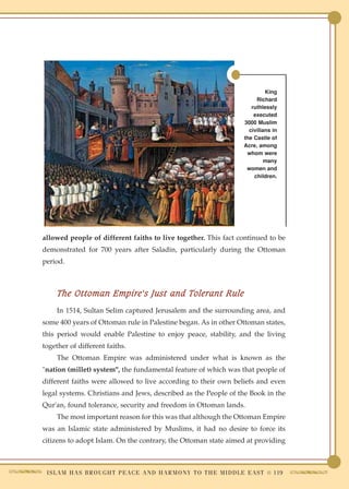 King
                                                                                     Richard
                                                                                   ruthlessly
                                                                                    executed
                                                                                3000 Muslim
                                                                                  civilians in
                                                                                the Castle of
                                                                                Acre, among
                                                                                 whom were
                                                                                         many
                                                                                 women and
                                                                                    children.




allowed people of different faiths to live together. This fact continued to be
demonstrated for 700 years after Saladin, particularly during the Ottoman
period.



     The Ottoman Empire's Just and Tolerant Rule
     In 1514, Sultan Selim captured Jerusalem and the surrounding area, and
some 400 years of Ottoman rule in Palestine began. As in other Ottoman states,
this period would enable Palestine to enjoy peace, stability, and the living
together of different faiths.
     The Ottoman Empire was administered under what is known as the
"nation (millet) system", the fundamental feature of which was that people of
different faiths were allowed to live according to their own beliefs and even
legal systems. Christians and Jews, described as the People of the Book in the
Qur'an, found tolerance, security and freedom in Ottoman lands.
     The most important reason for this was that although the Ottoman Empire
was an Islamic state administered by Muslims, it had no desire to force its
citizens to adopt Islam. On the contrary, the Ottoman state aimed at providing



 I S L A M H A S B R O U G H T P E A C E A N D H A R M O N Y T O T H E M I D D L E E A S T ● 119
 