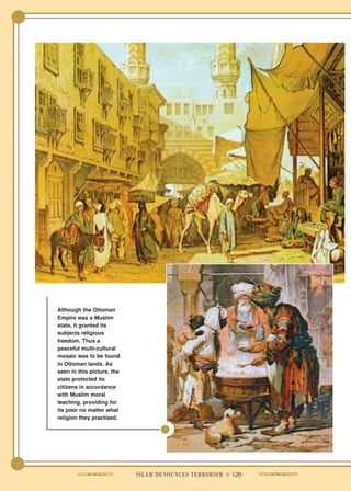 Although the Ottoman
Empire was a Muslim
state, it granted its
subjects religious
freedom. Thus a
peaceful multi-cultural
mosaic was to be found
in Ottoman lands. As
seen in this picture, the
state protected its
citizens in accordance
with Muslim moral
teaching, providing for
its poor no matter what
religion they practised.




                            ISLAM DENOUNCES TERRORISM ● 120
 
