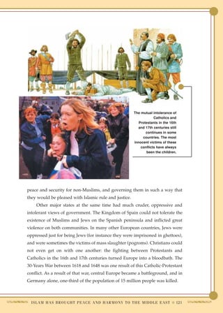 The mutual intolerance of
                                                                              Catholics and
                                                                     Protestants in the 16th
                                                                    and 17th centuries still
                                                                         continues in some
                                                                       countries. The most
                                                                  innocent victims of these
                                                                      conflicts have always
                                                                         been the children.




peace and security for non-Muslims, and governing them in such a way that
they would be pleased with Islamic rule and justice.
     Other major states at the same time had much cruder, oppressive and
intolerant views of government. The Kingdom of Spain could not tolerate the
existence of Muslims and Jews on the Spanish peninsula and inflicted great
violence on both communities. In many other European countries, Jews were
oppressed just for being Jews (for instance they were imprisoned in ghettoes),
and were sometimes the victims of mass slaughter (pogroms). Christians could
not even get on with one another: the fighting between Protestants and
Catholics in the 16th and 17th centuries turned Europe into a bloodbath. The
30-Years War between 1618 and 1648 was one result of this Catholic-Protestant
conflict. As a result of that war, central Europe became a battleground, and in
Germany alone, one-third of the population of 15 million people was killed.



  I S L A M H A S B R O U G H T P E A C E A N D H A R M O N Y T O T H E M I D D L E E A S T ● 121
 