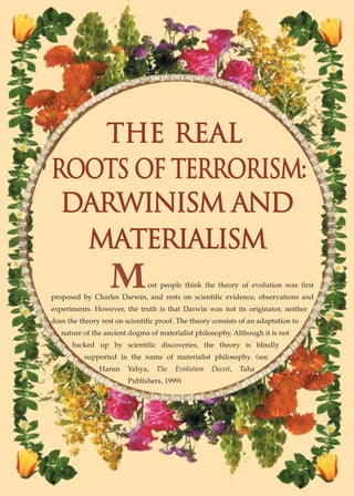 THE REAL
ROOTS OF TERRORISM:
 DARWINISM AND
  MATERIALISM
                   M           ost people think the theory of evolution was first
proposed by Charles Darwin, and rests on scientific evidence, observations and
experiments. However, the truth is that Darwin was not its originator, neither
does the theory rest on scientific proof. The theory consists of an adaptation to
   nature of the ancient dogma of materialist philosophy. Although it is not
      backed up by scientific discoveries, the theory is blindly
          supported in the name of materialist philosophy. (see
               Harun     Yahya,   The   Evolution   Deceit,   Taha
                         Publishers, 1999)
 