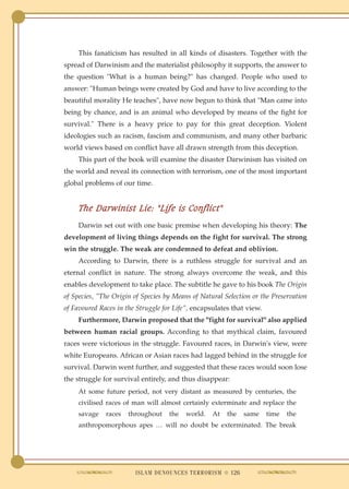 This fanaticism has resulted in all kinds of disasters. Together with the
spread of Darwinism and the materialist philosophy it supports, the answer to
the question "What is a human being?" has changed. People who used to
answer: "Human beings were created by God and have to live according to the
beautiful morality He teaches", have now begun to think that "Man came into
being by chance, and is an animal who developed by means of the fight for
survival." There is a heavy price to pay for this great deception. Violent
ideologies such as racism, fascism and communism, and many other barbaric
world views based on conflict have all drawn strength from this deception.
     This part of the book will examine the disaster Darwinism has visited on
the world and reveal its connection with terrorism, one of the most important
global problems of our time.


     The Darwinist Lie: "Life is Conflict"
     Darwin set out with one basic premise when developing his theory: The
development of living things depends on the fight for survival. The strong
win the struggle. The weak are condemned to defeat and oblivion.
     According to Darwin, there is a ruthless struggle for survival and an
eternal conflict in nature. The strong always overcome the weak, and this
enables development to take place. The subtitle he gave to his book The Origin
of Species, "The Origin of Species by Means of Natural Selection or the Preservation
of Favoured Races in the Struggle for Life", encapsulates that view.
     Furthermore, Darwin proposed that the "fight for survival" also applied
between human racial groups. According to that mythical claim, favoured
races were victorious in the struggle. Favoured races, in Darwin's view, were
white Europeans. African or Asian races had lagged behind in the struggle for
survival. Darwin went further, and suggested that these races would soon lose
the struggle for survival entirely, and thus disappear:
     At some future period, not very distant as measured by centuries, the
     civilised races of man will almost certainly exterminate and replace the
     savage   races   throughout    the   world.   At   the   same     time   the
     anthropomorphous apes … will no doubt be exterminated. The break




                        ISLAM DENOUNCES TERRORISM ● 126
 