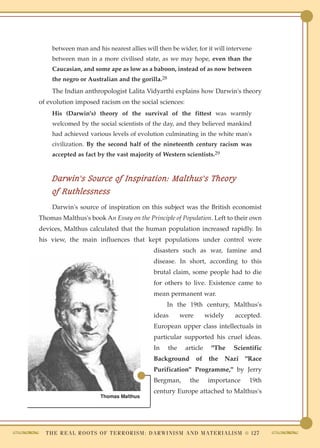between man and his nearest allies will then be wider, for it will intervene
    between man in a more civilised state, as we may hope, even than the
    Caucasian, and some ape as low as a baboon, instead of as now between
    the negro or Australian and the gorilla.28
    The Indian anthropologist Lalita Vidyarthi explains how Darwin's theory
of evolution imposed racism on the social sciences:
    His (Darwin's) theory of the survival of the fittest was warmly
    welcomed by the social scientists of the day, and they believed mankind
    had achieved various levels of evolution culminating in the white man's
    civilization. By the second half of the nineteenth century racism was
    accepted as fact by the vast majority of Western scientists.29



    Darwin's Source of Inspiration: Malthus's Theory
    of Ruthlessness
    Darwin's source of inspiration on this subject was the British economist
Thomas Malthus's book An Essay on the Principle of Population. Left to their own
devices, Malthus calculated that the human population increased rapidly. In
his view, the main influences that kept populations under control were
                                                    disasters such as war, famine and
                                                    disease. In short, according to this
                                                    brutal claim, some people had to die
                                                    for others to live. Existence came to
                                                    mean permanent war.
                                                          In the 19th century, Malthus's
                                                    ideas       were        widely       accepted.
                                                    European upper class intellectuals in
                                                    particular supported his cruel ideas.
                                                    In    the     article     "The       Scientific
                                                    Background         of    the     Nazi     "Race
                                                    Purification" Programme," by Jerry
                                                    Bergman,        the      importance         19th
                                                    century Europe attached to Malthus's
                           Thomas Malthus




  T H E R E A L R O O T S O F T E R R O R I S M : D A R W I N I S M A N D M A T E R I A L I S M ● 127
 