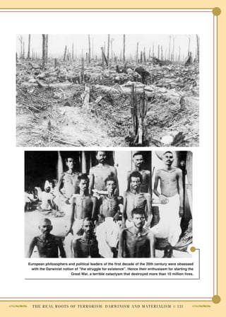 European philosophers and political leaders of the first decade of the 20th century were obsessed
 with the Darwinist notion of "the struggle for existence". Hence their enthusiasm for starting the
                         Great War, a terrible cataclysm that destroyed more than 10 million lives.




  T H E R E A L R O O T S O F T E R R O R I S M : D A R W I N I S M A N D M A T E R I A L I S M ● 131
 