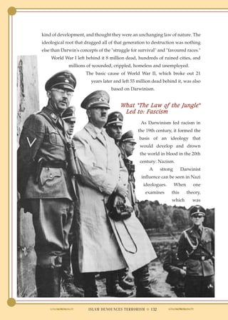 kind of development, and thought they were an unchanging law of nature. The
ideological root that dragged all of that generation to destruction was nothing
else than Darwin's concepts of the "struggle for survival" and "favoured races."
    World War I left behind it 8 million dead, hundreds of ruined cities, and
             millions of wounded, crippled, homeless and unemployed.
                      The basic cause of World War II, which broke out 21
                        years later and left 55 million dead behind it, was also
                                   based on Darwinism.


                                       What "The Law of the Jungle"
                                        Led to: Fascism
                                                 As Darwinism fed racism in
                                                the 19th century, it formed the
                                                 basis of an ideology that
                                                 would develop and drown
                                                 the world in blood in the 20th
                                                 century: Nazism.
                                                      A    strong       Darwinist
                                                  influence can be seen in Nazi
                                                   ideologues.      When      one
                                                    examines     this      theory,
                                                                 which       was




                       ISLAM DENOUNCES TERRORISM ● 132
 